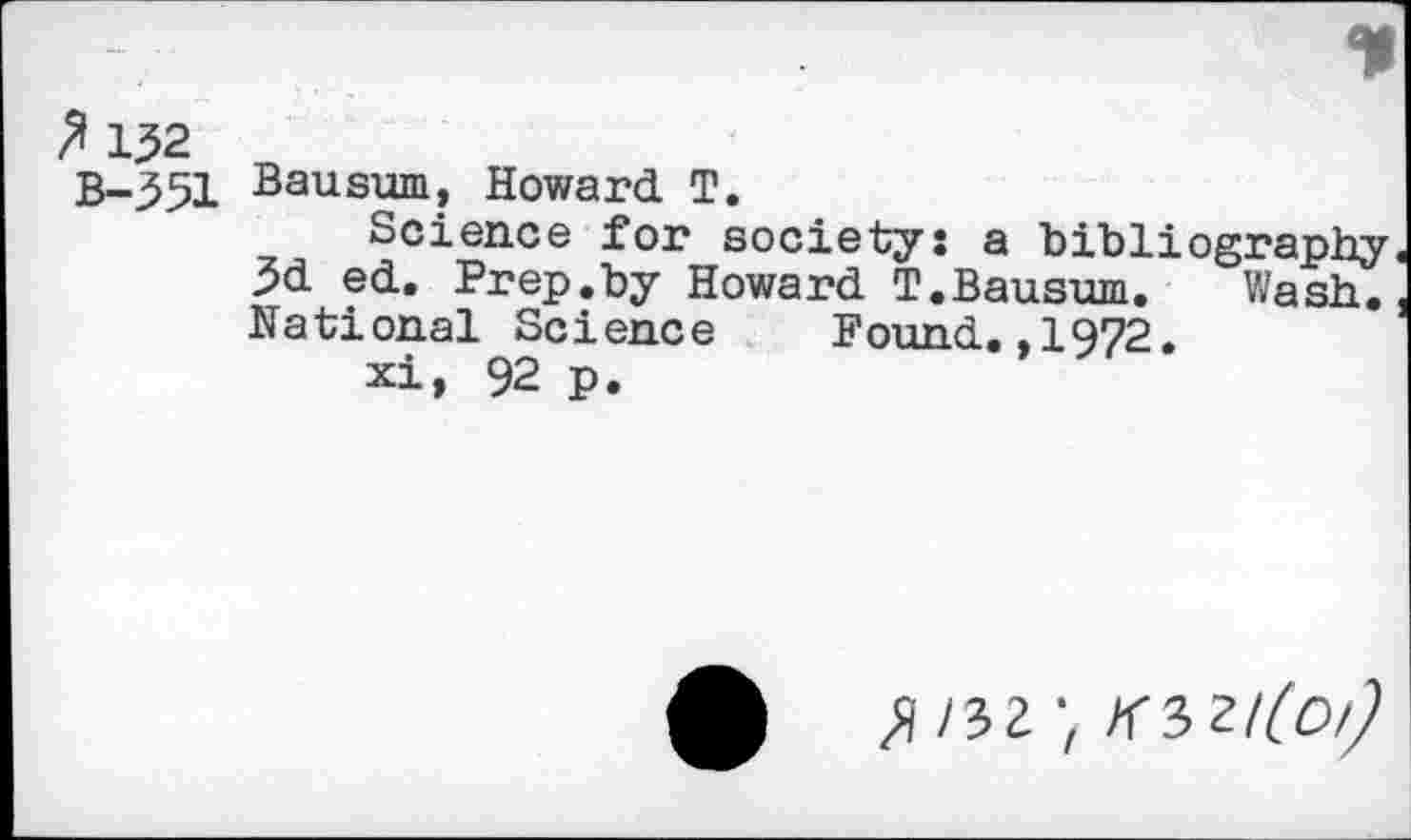 ﻿p 152
B-351
Bausum, Howard T.
Science for society: a bibliography 3d ed. Prep.by Howard T.Bausum. Wash. National Science Found.,1972.
xi, 92 p.